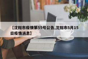 【沈阳市疫情第55号公告,沈阳市5月15日疫情消息】