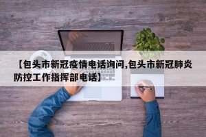 【包头市新冠疫情电话询问,包头市新冠肺炎防控工作指挥部电话】