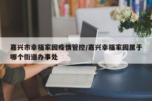 嘉兴市幸福家园疫情管控/嘉兴幸福家园属于哪个街道办事处