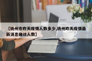 【扬州市昨天疫情人数多少,扬州昨天疫情最新消息确诊人数】