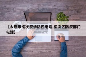 【太原市榆次疫情防控电话,榆次区防疫部门电话】