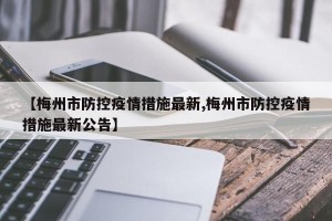 【梅州市防控疫情措施最新,梅州市防控疫情措施最新公告】