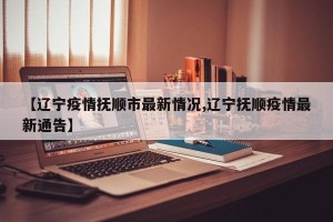 【辽宁疫情抚顺市最新情况,辽宁抚顺疫情最新通告】