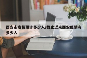西安市疫情预计多少人/截止近来西安疫情有多少人