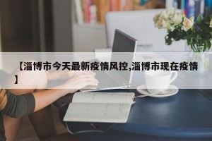 【淄博市今天最新疫情风控,淄博市现在疫情】
